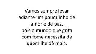 Vamos sempre levar
adiante um pouquinho de
amor e de paz,
pois o mundo que grita
com fome necessita de
quem lhe dê mais.
 