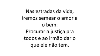 Nas estradas da vida,
iremos semear o amor e
o bem.
Procurar a justiça pra
todos e ao irmão dar o
que ele não tem.
 