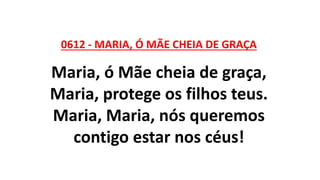 0612 - MARIA, Ó MÃE CHEIA DE GRAÇA
Maria, ó Mãe cheia de graça,
Maria, protege os filhos teus.
Maria, Maria, nós queremos
contigo estar nos céus!
 
