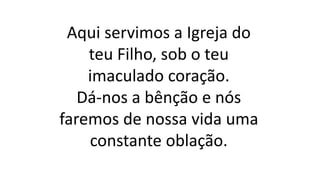 Aqui servimos a Igreja do
teu Filho, sob o teu
imaculado coração.
Dá-nos a bênção e nós
faremos de nossa vida uma
constante oblação.
 