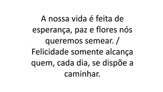 A nossa vida é feita de
esperança, paz e flores nós
queremos semear. /
Felicidade somente alcança
quem, cada dia, se dispõe a
caminhar.
 