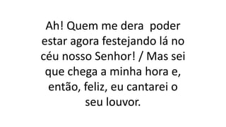 Ah! Quem me dera poder
estar agora festejando lá no
céu nosso Senhor! / Mas sei
que chega a minha hora e,
então, feliz, eu cantarei o
seu louvor.
 