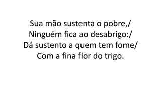 Sua mão sustenta o pobre,/
Ninguém fica ao desabrigo:/
Dá sustento a quem tem fome/
Com a fina flor do trigo.
 