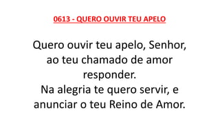 0613 - QUERO OUVIR TEU APELO
Quero ouvir teu apelo, Senhor,
ao teu chamado de amor
responder.
Na alegria te quero servir, e
anunciar o teu Reino de Amor.
 