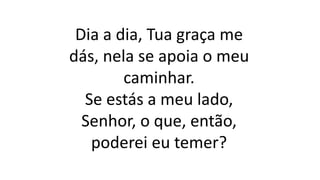 Dia a dia, Tua graça me
dás, nela se apoia o meu
caminhar.
Se estás a meu lado,
Senhor, o que, então,
poderei eu temer?
 