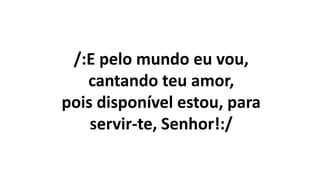 /:E pelo mundo eu vou,
cantando teu amor,
pois disponível estou, para
servir-te, Senhor!:/
 