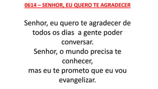 0614 – SENHOR, EU QUERO TE AGRADECER
Senhor, eu quero te agradecer de
todos os dias a gente poder
conversar.
Senhor, o mundo precisa te
conhecer,
mas eu te prometo que eu vou
evangelizar.
 