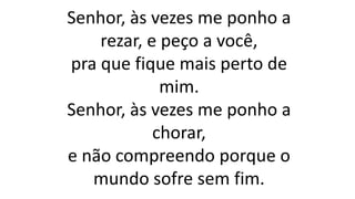 Senhor, às vezes me ponho a
rezar, e peço a você,
pra que fique mais perto de
mim.
Senhor, às vezes me ponho a
chorar,
e não compreendo porque o
mundo sofre sem fim.
 