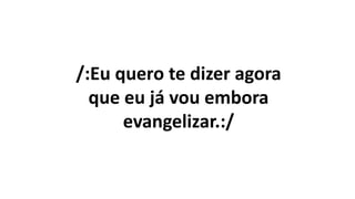 /:Eu quero te dizer agora
que eu já vou embora
evangelizar.:/
 