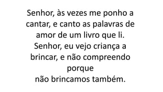 Senhor, às vezes me ponho a
cantar, e canto as palavras de
amor de um livro que li.
Senhor, eu vejo criança a
brincar, e não compreendo
porque
não brincamos também.
 