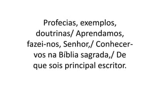 Profecias, exemplos,
doutrinas/ Aprendamos,
fazei-nos, Senhor,/ Conhecer-
vos na Bíblia sagrada,/ De
que sois principal escritor.
 