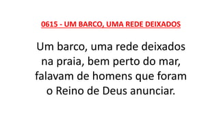 0615 - UM BARCO, UMA REDE DEIXADOS
Um barco, uma rede deixados
na praia, bem perto do mar,
falavam de homens que foram
o Reino de Deus anunciar.
 