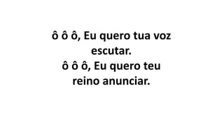 ô ô ô, Eu quero tua voz
escutar.
ô ô ô, Eu quero teu
reino anunciar.
 