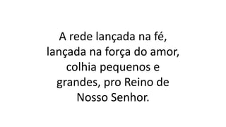 A rede lançada na fé,
lançada na força do amor,
colhia pequenos e
grandes, pro Reino de
Nosso Senhor.
 