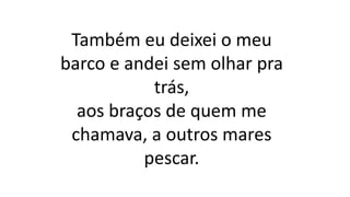 Também eu deixei o meu
barco e andei sem olhar pra
trás,
aos braços de quem me
chamava, a outros mares
pescar.
 