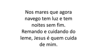Nos mares que agora
navego tem luz e tem
noites sem fim.
Remando e cuidando do
leme, Jesus é quem cuida
de mim.
 
