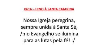 0616 – HINO À SANTA CATARINA
Nossa Igreja peregrina,
sempre unida à Santa Sé,
/:no Evangelho se ilumina
para as lutas pela fé! :/
 