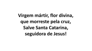 Virgem mártir, flor divina,
que morreste pela cruz,
Salve Santa Catarina,
seguidora de Jesus!
 
