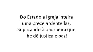 Do Estado a Igreja inteira
uma prece ardente faz,
Suplicando à padroeira que
lhe dê justiça e paz!
 