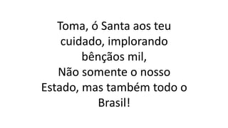 Toma, ó Santa aos teu
cuidado, implorando
bênçãos mil,
Não somente o nosso
Estado, mas também todo o
Brasil!
 