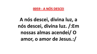 0059 - A NÓS DESCEI
A nós descei, divina luz, a
nós descei, divina luz. /:Em
nossas almas acendei/ O
amor, o amor de Jesus.:/
 