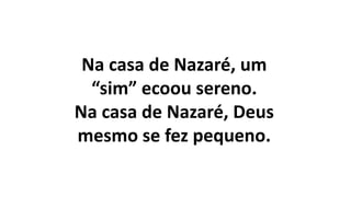 Na casa de Nazaré, um
“sim” ecoou sereno.
Na casa de Nazaré, Deus
mesmo se fez pequeno.
 