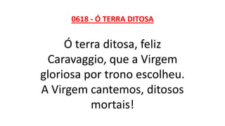 0618 - Ó TERRA DITOSA
Ó terra ditosa, feliz
Caravaggio, que a Virgem
gloriosa por trono escolheu.
A Virgem cantemos, ditosos
mortais!
 