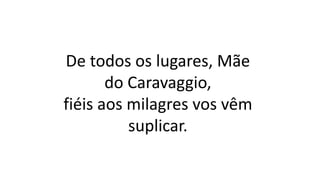 De todos os lugares, Mãe
do Caravaggio,
fiéis aos milagres vos vêm
suplicar.
 