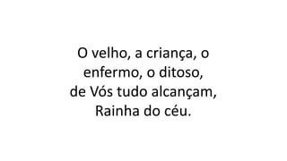 O velho, a criança, o
enfermo, o ditoso,
de Vós tudo alcançam,
Rainha do céu.
 