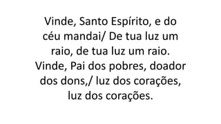 Vinde, Santo Espírito, e do
céu mandai/ De tua luz um
raio, de tua luz um raio.
Vinde, Pai dos pobres, doador
dos dons,/ luz dos corações,
luz dos corações.
 