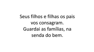 Seus filhos e filhas os pais
vos consagram.
Guardai as famílias, na
senda do bem.
 
