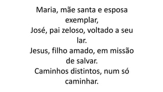 Maria, mãe santa e esposa
exemplar,
José, pai zeloso, voltado a seu
lar.
Jesus, filho amado, em missão
de salvar.
Caminhos distintos, num só
caminhar.
 