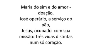 Maria do sim e do amor -
doação,
José operário, a serviço do
pão,
Jesus, ocupado com sua
missão: Três vidas distintas
num só coração.
 