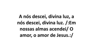 A nós descei, divina luz, a
nós descei, divina luz. /:Em
nossas almas acendei/ O
amor, o amor de Jesus.:/
 