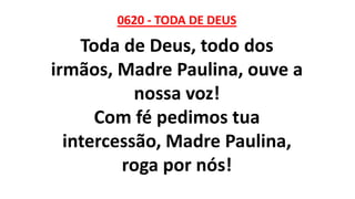 0620 - TODA DE DEUS
Toda de Deus, todo dos
irmãos, Madre Paulina, ouve a
nossa voz!
Com fé pedimos tua
intercessão, Madre Paulina,
roga por nós!
 