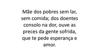 Mãe dos pobres sem lar,
sem comida; dos doentes
consolo na dor, ouve as
preces da gente sofrida,
que te pede esperança e
amor.
 