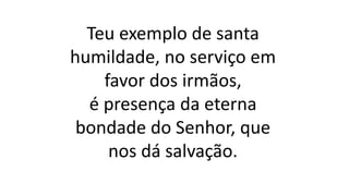 Teu exemplo de santa
humildade, no serviço em
favor dos irmãos,
é presença da eterna
bondade do Senhor, que
nos dá salvação.
 