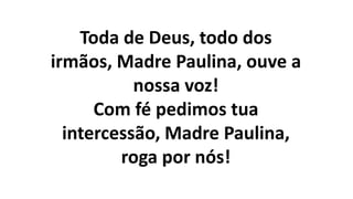 Toda de Deus, todo dos
irmãos, Madre Paulina, ouve a
nossa voz!
Com fé pedimos tua
intercessão, Madre Paulina,
roga por nós!
 