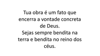 Tua obra é um fato que
encerra a vontade concreta
de Deus.
Sejas sempre bendita na
terra e bendita no reino dos
céus.
 