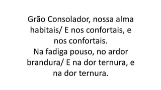 Grão Consolador, nossa alma
habitais/ E nos confortais, e
nos confortais.
Na fadiga pouso, no ardor
brandura/ E na dor ternura, e
na dor ternura.
 