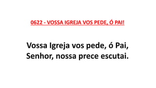 0622 - VOSSA IGREJA VOS PEDE, Ó PAI!
Vossa Igreja vos pede, ó Pai,
Senhor, nossa prece escutai.
 