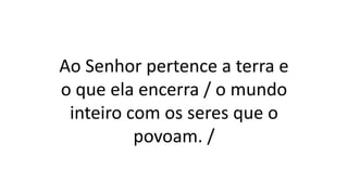 Ao Senhor pertence a terra e
o que ela encerra / o mundo
inteiro com os seres que o
povoam. /
 