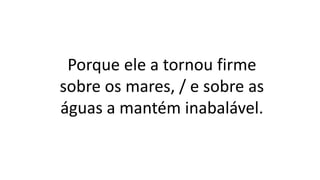 Porque ele a tornou firme
sobre os mares, / e sobre as
águas a mantém inabalável.
 