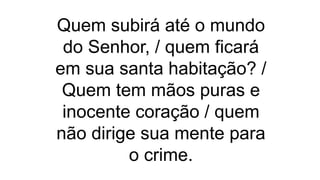 Quem subirá até o mundo
do Senhor, / quem ficará
em sua santa habitação? /
Quem tem mãos puras e
inocente coração / quem
não dirige sua mente para
o crime.
 