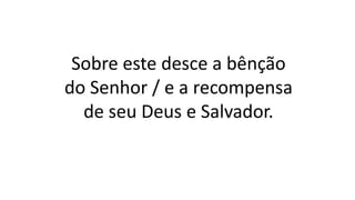 Sobre este desce a bênção
do Senhor / e a recompensa
de seu Deus e Salvador.
 