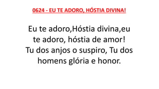 0624 - EU TE ADORO, HÓSTIA DIVINA!
Eu te adoro,Hóstia divina,eu
te adoro, hóstia de amor!
Tu dos anjos o suspiro, Tu dos
homens glória e honor.
 