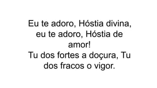 Eu te adoro, Hóstia divina,
eu te adoro, Hóstia de
amor!
Tu dos fortes a doçura, Tu
dos fracos o vigor.
 
