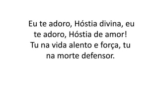 Eu te adoro, Hóstia divina, eu
te adoro, Hóstia de amor!
Tu na vida alento e força, tu
na morte defensor.
 