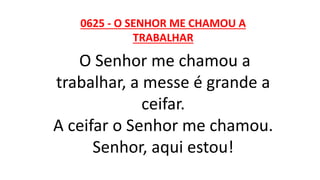 0625 - O SENHOR ME CHAMOU A
TRABALHAR
O Senhor me chamou a
trabalhar, a messe é grande a
ceifar.
A ceifar o Senhor me chamou.
Senhor, aqui estou!
 