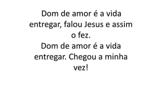 Dom de amor é a vida
entregar, falou Jesus e assim
o fez.
Dom de amor é a vida
entregar. Chegou a minha
vez!
 